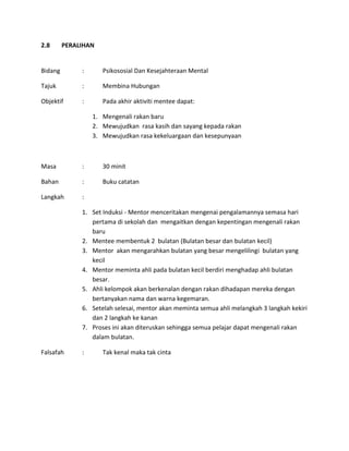 2.8 PERALIHAN
Bidang : Psikososial Dan Kesejahteraan Mental
Tajuk : Membina Hubungan
Objektif : Pada akhir aktiviti mentee dapat:
1. Mengenali rakan baru
2. Mewujudkan rasa kasih dan sayang kepada rakan
3. Mewujudkan rasa kekeluargaan dan kesepunyaan
Masa : 30 minit
Bahan : Buku catatan
Langkah :
1. Set Induksi - Mentor menceritakan mengenai pengalamannya semasa hari
pertama di sekolah dan mengaitkan dengan kepentingan mengenali rakan
baru
2. Mentee membentuk 2 bulatan (Bulatan besar dan bulatan kecil)
3. Mentor akan mengarahkan bulatan yang besar mengelilingi bulatan yang
kecil
4. Mentor meminta ahli pada bulatan kecil berdiri menghadap ahli bulatan
besar.
5. Ahli kelompok akan berkenalan dengan rakan dihadapan mereka dengan
bertanyakan nama dan warna kegemaran.
6. Setelah selesai, mentor akan meminta semua ahli melangkah 3 langkah kekiri
dan 2 langkah ke kanan
7. Proses ini akan diteruskan sehingga semua pelajar dapat mengenali rakan
dalam bulatan.
Falsafah : Tak kenal maka tak cinta
 