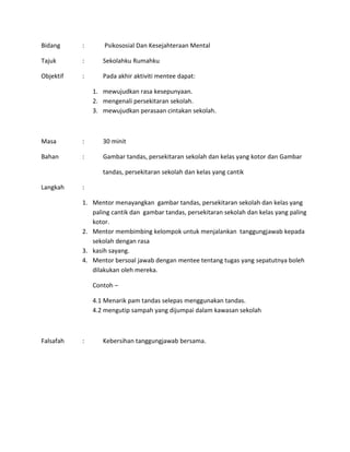 Bidang : Psikososial Dan Kesejahteraan Mental
Tajuk : Sekolahku Rumahku
Objektif : Pada akhir aktiviti mentee dapat:
1. mewujudkan rasa kesepunyaan.
2. mengenali persekitaran sekolah.
3. mewujudkan perasaan cintakan sekolah.
Masa : 30 minit
Bahan : Gambar tandas, persekitaran sekolah dan kelas yang kotor dan Gambar
tandas, persekitaran sekolah dan kelas yang cantik
Langkah :
1. Mentor menayangkan gambar tandas, persekitaran sekolah dan kelas yang
paling cantik dan gambar tandas, persekitaran sekolah dan kelas yang paling
kotor.
2. Mentor membimbing kelompok untuk menjalankan tanggungjawab kepada
sekolah dengan rasa
3. kasih sayang.
4. Mentor bersoal jawab dengan mentee tentang tugas yang sepatutnya boleh
dilakukan oleh mereka.
Contoh –
4.1 Menarik pam tandas selepas menggunakan tandas.
4.2 mengutip sampah yang dijumpai dalam kawasan sekolah
Falsafah : Kebersihan tanggungjawab bersama.
 