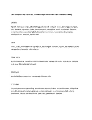 ENTERPRISING - ORANG JENIS USAHAWAN (PENMENTORSAN DAN PERNIAGAAN)
CIRI-CIRI
Agresif, memujuk, sergas, cita-cita tinggi, ekstrovert, berlagak, bebas, bersungguh-sungguh,
suka berbahas, optimistik, yakin, mempengaruhi, menggoda, petah, manipulasi, dominan,
kemahiran interpersonal yang baik, kebolehan memimpin, menonjolkan diri, regular,
pentingkan diri, maskulin, bermotivasi.
SUKA
Kuasa, status, mentadbir dan kepimpinan, keuntungan, ekonomi, regular, keseronokan, suka
mengambara, bersosial, suka cabaran.
TIDAK SUKA
Aktiviti sistematik, kemahiran saintifik dan teknikal, intelektual, isu-isu abstrak dan simbolik,
kerja yang ditentukan dan diawasi.
ORIENTASI
Manipulasi keuntungan dan mempengaruhi orang lain.
PEKERJAAN
Pegawai pemasaran, perunding, penmentors, peguam, hakim, pegawai insurans, ahli politik,
penerbit, pengarah muzium, pegawai penilai, usahawan, penmentors syarikat, pekerja
perhotelan, jurujual pasaran saham, spekulator, penmentors personal.
 