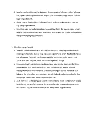 d. Penghargaan kendiri remaja berkait rapat dengan corak perhubungan dalam keluarga
dan juga korelasi yang positif antara penghargaan kendiri yang tinggi dengan gaya ibu
bapa yang autoritatif.
e. Minat, galakan dan sokongan ibu bapa terhadap anak merupakan penentu penting
bagi penghargaan kendiri.
f. Semakin remaja merasakan perlakuan mereka dikawal oleh ibu bapa, semakin rendah
penghargaan kendiri mereka. Anak perempuan lebih bergantung kepada ibu bapa dalam
mengukuhkan penghargaan kendiri.
7. Membina konsep kendiri
a. Terdapat kanak-kanak menahan diri daripada menuju ke arah yang mereka inginkan
melalui perkataan atau bahasa yang digunakan seperti "saya jahat" atau tidak berguna
dan sebagainya. Kita boleh membantu anak sedar bahawa bukan diri mereka yang
"jahat" atau tidak berguna, tetapi perlakuan yang khusus sahaja
b. Hubungan dengan orang lain memainkan peranan yang penting dalam pembentukan
konsep kendiri anak. Sebagai contoh jika anak gagal mendapat kawan, ini boleh
menjejaskan konsep kendiri mereka. Menerang tentang diri seperti matlamat, nilai,
kekuatan dan kelemahan, gaya hidup dan lain-lain. Fokus kepada pengenalan diri dan
mempunyai idea bahawa "saya bangga menjadi saya”
c. Anak menyedari tentang anggota badan boleh membantu dalam pembentukan konsep
kendiri untuk mengetahui mengenai diri, anak perlu sedar perasaan diri, tahu mimik
muka sendiri, bagaimana ia bergerak, relaks, mesej-mesej anggota badan
 