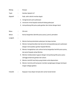 Bidang : Kerjaya
Tajuk : Gambar Apakah Ini?
Objektif : Pada akhir aktiviti mentee dapat:
1. mengenal jenis-jenis pekerjaan
2. menanam minat kepada sesebuah bidang pekerjaan
3. menyambung titik putus pada gambar dan tulisan dengan betul
Masa : 30 minit
Bahan : Kertas bergambar (bertitik putus-putus), pensil, pemadam
Langkah :
1. Mentor bertanya berkaitan pekerjaan ibu bapa mentee.
2. Mentor memperkenalkan dan bercerita tentang beberapa jenis pekerjaan
dengan menunjukkan gambar kepada Mentee.
3. Mentor mengedarkan satu salinan kertas bergambar bertitik putus-putus,
dan pensil kepada setiap Mentee.
4. Mentee melaksanakan tugasan dengan menyambung titik putus-putus
sehingga terbentuk gambar dan tulisan.
5. Mentor memilih hasil kerja yang terbaik untuk dipamerkan.
6. Mentor meminta ahli kumpulan memberi penghargaan dengan bertepuk
tangan sebagai galakan.
Falsafah : Kejayaan masa depan tercipta dari zaman kanak-kanak
 