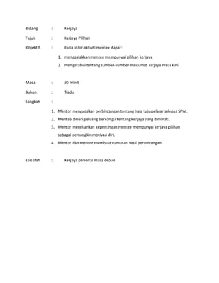 Bidang : Kerjaya
Tajuk : Kerjaya Pilihan
Objektif : Pada akhir aktiviti mentee dapat:
1. menggalakkan mentee mempunyai pilihan kerjaya
2. mengetahui tentang sumber-sumber maklumat kerjaya masa kini
Masa : 30 minit
Bahan : Tiada
Langkah :
1. Mentor mengadakan perbincangan tentang hala tuju pelajar selepas SPM.
2. Mentee diberi peluang berkongsi tentang kerjaya yang diminati.
3. Mentor menekankan kepentingan mentee mempunyai kerjaya pilihan
sebagai pemangkin motivasi diri.
4. Mentor dan mentee membuat rumusan hasil perbincangan.
Falsafah : Kerjaya penentu masa depan
 
