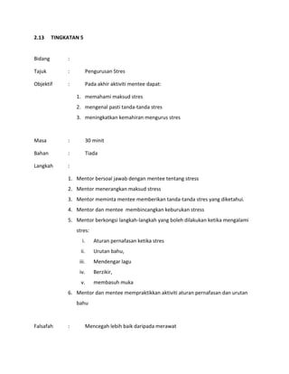 2.13 TINGKATAN 5
Bidang :
Tajuk : Pengurusan Stres
Objektif : Pada akhir aktiviti mentee dapat:
1. memahami maksud stres
2. mengenal pasti tanda-tanda stres
3. meningkatkan kemahiran mengurus stres
Masa : 30 minit
Bahan : Tiada
Langkah :
1. Mentor bersoal jawab dengan mentee tentang stress
2. Mentor menerangkan maksud stress
3. Mentor meminta mentee memberikan tanda-tanda stres yang diketahui.
4. Mentor dan mentee membincangkan keburukan stress
5. Mentor berkongsi langkah-langkah yang boleh dilakukan ketika mengalami
stres:
i. Aturan pernafasan ketika stres
ii. Urutan bahu,
iii. Mendengar lagu
iv. Berzikir,
v. membasuh muka
6. Mentor dan mentee mempraktikkan aktiviti aturan pernafasan dan urutan
bahu
Falsafah : Mencegah lebih baik daripada merawat
 