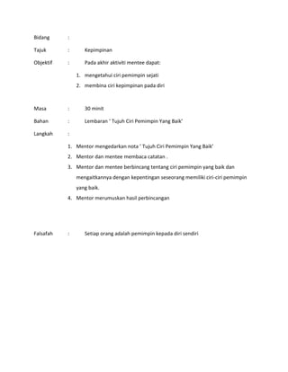Bidang :
Tajuk : Kepimpinan
Objektif : Pada akhir aktiviti mentee dapat:
1. mengetahui ciri pemimpin sejati
2. membina ciri kepimpinan pada diri
Masa : 30 minit
Bahan : Lembaran ‘ Tujuh Ciri Pemimpin Yang Baik’
Langkah :
1. Mentor mengedarkan nota ’ Tujuh Ciri Pemimpin Yang Baik’
2. Mentor dan mentee membaca catatan .
3. Mentor dan mentee berbincang tentang ciri pemimpin yang baik dan
mengaitkannya dengan kepentingan seseorang memiliki ciri-ciri pemimpin
yang baik.
4. Mentor merumuskan hasil perbincangan
Falsafah : Setiap orang adalah pemimpin kepada diri sendiri
 