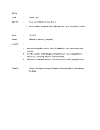 Bidang :
Tajuk : Siapa Saya?
Objektif : Pada akhir aktiviti mantee dapat:
1. menerangkan mengenai jenis pekerjaan dan tugas pekerjaan tersebut.
Masa : 30 minit
Bahan : Lemparan pantun (Lampiran)
Langkah :
1. Mentor mengajukan pantun teka-teki pekerjaan dan meminta mentee
meneka.
2. Membincangkan tentang tugas setiap pekerjaan yang terdapat dalam
pantun teka teki yang diajukan kepada mentee.
3. Mentor dan mentee membuat rumusan daripada aktivit yang dijalankan.
Falsafah : Setiap pekerjaan mempunyai suasana dan persekitaran bekerja yang
berbeza
 