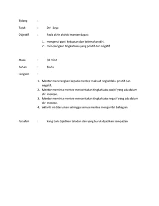 Bidang :
Tajuk : Diri Saya
Objektif : Pada akhir aktiviti mantee dapat:
1. mengenal pasti kekuatan dan kelemahan diri.
2. menerangkan tingkahlaku yang positif dan negatif
Masa : 30 minit
Bahan : Tiada
Langkah :
1. Mentor menerangkan kepada mentee maksud tingkahlaku positif dan
negatif.
2. Mentor meminta mentee menceritakan tingkahlaku positif yang ada dalam
diri mentee.
3. Mentor meminta mentee menceritakan tingkahlaku negatif yang ada dalam
diri mentee.
4. Aktiviti ini diteruskan sehingga semua mentee mengambil bahagian
Falsafah : Yang baik dijadikan teladan dan yang buruk dijadikan sempadan
 