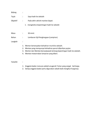 Bidang :
Tajuk : Saya hadir ke sekolah
Objektif : Pada akhir aktiviti mantee dapat:
1. mengetahui kepentingan hadir ke sekolah
Masa : 30 minit
Bahan : Lembaran Sijil Penghargaan (Lampiran)
Langkah :
1. Mentor bertanyakan kehadiran murid ke sekolah.
2. Mentee yang mempunyai kehadiran penuh diberikan pujian.
3. Mentor dan Mentee bersoaljawab tentang kepentingan hadir ke sekolah.
4. Mentee mewarnakan lampiran yang diberi.
Falsafah :
1. Anggota badan manusia adalah anugerah Tuhan yang sangat berharga.
2. Setiap anggota badan perlu digunakan sebaik-baik mengikut fungsinya.
 