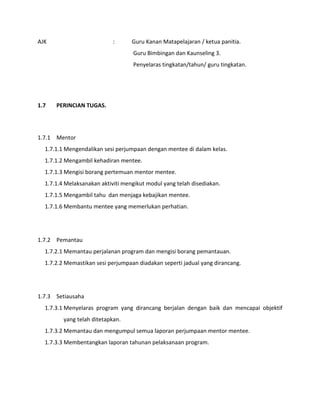AJK : Guru Kanan Matapelajaran / ketua panitia.
Guru Bimbingan dan Kaunseling 3.
Penyelaras tingkatan/tahun/ guru tingkatan.
1.7 PERINCIAN TUGAS.
1.7.1 Mentor
1.7.1.1 Mengendalikan sesi perjumpaan dengan mentee di dalam kelas.
1.7.1.2 Mengambil kehadiran mentee.
1.7.1.3 Mengisi borang pertemuan mentor mentee.
1.7.1.4 Melaksanakan aktiviti mengikut modul yang telah disediakan.
1.7.1.5 Mengambil tahu dan menjaga kebajikan mentee.
1.7.1.6 Membantu mentee yang memerlukan perhatian.
1.7.2 Pemantau
1.7.2.1 Memantau perjalanan program dan mengisi borang pemantauan.
1.7.2.2 Memastikan sesi perjumpaan diadakan seperti jadual yang dirancang.
1.7.3 Setiausaha
1.7.3.1 Menyelaras program yang dirancang berjalan dengan baik dan mencapai objektif
yang telah ditetapkan.
1.7.3.2 Memantau dan mengumpul semua laporan perjumpaan mentor mentee.
1.7.3.3 Membentangkan laporan tahunan pelaksanaan program.
 