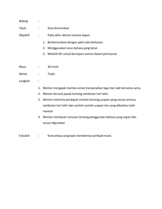 Bidang :
Tajuk : Asas Komunikasi
Objektif : Pada akhir aktiviti mantee dapat:
1. Berkomunikasi dengan yakin dan berkesan.
2. Menggunakan laras bahasa yang betul.
3. Melatih diri untuk bersopan-santun dalam pertuturan
Masa : 30 minit
Bahan : Tiada
Langkah :
1. Mentor mengajak mentee untuk menyanyikan lagu Hari Jadi bersama-sama.
2. Mentor bersoal jawab tentang sambutan hari lahir.
3. Mentor meminta pendapat mentee tentang ucapan yang sesuai semasa
sambutan hari lahir dan contoh-contoh ucapan lain yang diketahui oleh
mentee
4. Mentor membuat rumusan tentang penggunaan bahasa yang sopan dan
sesuai digunakan
Falsafah : Komunikasi yang baik membentuk peribadi mulia
 