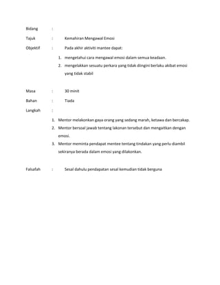 Bidang :
Tajuk : Kemahiran Mengawal Emosi
Objektif : Pada akhir aktiviti mantee dapat:
1. mengetahui cara mengawal emosi dalam semua keadaan.
2. mengelakkan sesuatu perkara yang tidak diingini berlaku akibat emosi
yang tidak stabil
Masa : 30 minit
Bahan : Tiada
Langkah :
1. Mentor melakonkan gaya orang yang sedang marah, ketawa dan bercakap.
2. Mentor bersoal jawab tentang lakonan tersebut dan mengaitkan dengan
emosi.
3. Mentor meminta pendapat mentee tentang tindakan yang perlu diambil
sekiranya berada dalam emosi yang dilakonkan.
Falsafah : Sesal dahulu pendapatan sesal kemudian tidak berguna
 