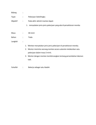 Bidang :
Tajuk : Pekerjaan Sekelilingku
Objektif : Pada akhir aktiviti mantee dapat:
1. menyatakan jenis-jenis pekerjaan yang ada di persekitaran mereka
Masa : 30 minit
Bahan : Tiada
Langkah :
1. Mentee menyatakan jenis-jenis pekerjaan di persekitaran mereka.
2. Mentor meminta seorang mentee secara sukarela melakonkan satu
pekerjaan dalam masa 3 minit.
3. Mentor dengan mentee membincangkan tentang persembahan lakonan
tadi.
Falsafah : Bekerja sebagai satu ibadah.
 