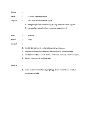 Bidang :
Tajuk : Ke mana saya selepas ini?
Objektif : Pada akhir aktiviti mantee dapat:
1. mengenalpasti sekolah menengah yang terdapat dalam negara.
2. menyatakan sekolah pilihan mereka selepas tahun 6
Masa : 30 minit
Bahan : Tiada
Langkah :
1. Mentor bersoal jawab tentang keputusan percubaan.
2. Mentee diminta menyatakan sekolah menengah pilihan mereka.
3. Mentee menyatakan sebab mereka membuat pilihan di sekolah tersebut.
4. Mentor merumus isi perbincangan
Falsafah :
1. Setiap insan memiliki hasrat yang tinggi dalam menentukan hala tuju
kehidupan mereka
 