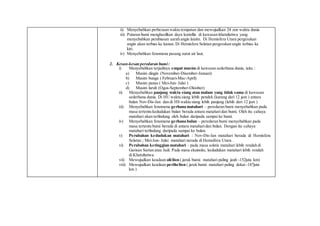 ii) Menyebabkan perbezaan waktu tempatan dan mewujudkan 24 zon waktu dunia
iii) Putaran bumi menghasilkan daya koriollis di kawasan khatulistiwa yang
menyebabkan pembiasan aarah angin laizim. Di Hemisfera Utara pergerakan
angin akan terbias ke kanan. Di Hemisfera Selatan pergerakan angin terbias ke
kiri.
iv) Menyebabkan fenomena pasang surut air laut.
2. Kesan-kesan peredaran bumi:
i) Menyebabkan terjadinya empat musim di kawasan sederhana dunia, iaitu :
a) Musim dingin (November-Disember-Januari)
b) Musim bunga ( Februari-Mac-April)
c) Musim panas ( Mei-Jun- Julai )
d) Musim luruh (Ogos-September-Oktober)
ii) Menyebabkan panjang waktu siang atau malam yang tidak sama di kawasan
sederhana dunia. Di HU waktu siang lebih pendek (kurang dari 12 jam ) antara
bulan Nov-Dis-Jan dan di HS waktu siang lebih panjang (lebih dari 12 jam )
iii) Menyebabkan fenomena gerhana matahari – peredaran bumi menyebabkan pada
masa tertentu kedudukan bulan berada antara mataharidan bumi. Oleh itu cahaya
matahari akan terlindung oleh bulan daripada sampai ke bumi.
iv) Menyebabkan fenomena gerhana bulan – peredaran bumi menyebabkan pada
masa tertentu bumi berada di antara mataharidan bulan. Dengan itu cahaya
matahari terlindung daripada sampai ke bulan.
v) Perubahan kedudukan matahari : Nov-Dis-Jan matahari berada di Hemisfera
Selatan ; Mei-Jun- Julai matahari nerada di Hemsifera Utara .
vi) Perubahan ketinggian matahari – pada masa solstis matahari lebih rendah di
Garisan Sartan atau Jadi. Pada masa ekuinoks, kedudukan matahari lebih rendah
di Khatulistiwa.
vii) Mewujudkan keadaan afelion ( jarak bumi- matahari paling jauh -152juta km)
viii) Mewujudkan keadaan perihelion ( jarak bumi- matahari paling dekat -147juta
km )
 