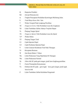 MODUL PRAKTIKUM PERANCANGAN JALAN
2021/2022
x
Q : Kapasitas Produksi
Rd : Jari-jari Rencana (m)
re : Tingkat Pencapaian Perubahan Kemiringan Melintang Jalan
S : Total Biaya Sewa Alat / Jam
T : Waktu Tempuh Pada Lengkung Peralihan
TC : Tangen to Circle, Titik Perubahan Lurus Ke Lingkaran
Td : Lebar Tambahan Akibat Adanya Tonjolan Depan
Ts : Panjang Tangen Spiral
TS : Tangen to Spiral, Titik Perubahan Lurus Ke Spiral
Ts* : Waktu Siklus
TT : Panjang Tangen Total
U1 : Upah Operator/Supir
U2 : Upah Pembantu Operator/Supir
V : Lebar Lintasan Kendaraan Truk Pada Tikungan
Vr : Kecepatan Rencana
W : Jam Kerja Dalam 1 Tahun
Wc : Lebar Perkerasan Yang Diperlukan Di Tikungan
Wn : Lebar Perkerasan Normal
Xs : Absis titik SC pada garis tangen, jarak lurus lengkung peralihan
Y : Factor Penampilan Kenyamanan
Ys : Ordinat titik SC pada a garis tegak a lurus garis tangen, jarak tegak
lurus ke titik
Z : Lebar Tambahan Akibat Kelelahan Pengemudi
 