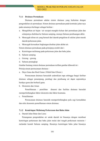 MODUL PRAKTIKUM PERANCANGAN JALAN
2021/2022
101
Drainase Permukaan
Drainase permukaan adalan sistem drainase yang berkaitan dengan
pengendalian air permukaan. Sistem drainase permukaan pada kontruksi jalan raya
pada umumnya berfungsi sebagai berikut :
a. Mengalirkan air hujan / air secepat mungkin keluar dari permukaan jalan dan
selanjutnya dialirkan ke Saluran samping, menuju Saluran pembuangan akhir.
b. Mencegah aliran air yang berasal dari daerah prngaliran di sekitar jalan masuk
daerah perkerasan jalan.
c. Mencegah kerusakan lingkungan disektar jalan akibat air.
Sistem drainase permukaan pada prinsipnya terdiri dari :
a. Kemiringan melintang pada perkerasan jalan dan bahu jalan.
b. Saluran samping
c. Gorong – gorong
d. Saluran penangkap
Gambar bentang sistem drainase permukaan terlihat gambar dibawah ini :
Prinsip umum perencanaan drainase :
a. Daya Guna dan Hasil Guna ( Efektif dan Efisien )
Perencanaan drainase harusalah sedemikian rupa sehingga fungsi farilitar
drainase sebagai penampung, pembagi dan pembuang air dapat sepenuhnya
berdaya guna dan berhasil guna.
b. Ekonomis dan Aman
Pemeliharaan / pemilihan dimensi dan fasilitas drainase haruslah
mempertimbangkan faktor ekonomis dan faktor keamana.
c. Pemeliharaan
Perencanaan drainase haruslah mempertimbangkan pula segi kemudahan
dan nilai ekonomis pemeliharaan sistem drainase.
Kemiringan Melintang Perkerasan dan Bahu Jalan
a. Daerah Jalan Datar dan Lurus
Penanganan pengendalian air untuk daerah ini biasanya dengan membuat
kemiringan perkerasan dan bahu jalan mulai dari tengah perkerasan menurun /
melandai kearah Saluran samping. Besarnya kemiringan bahu jalan biasanya
 