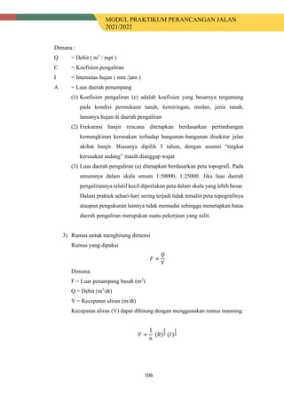 MODUL PRAKTIKUM PERANCANGAN JALAN
2021/2022
106
Dimana :
Q = Debit ( m3
/ mpt )
C = Koefisien pengaliran
I = Intensitas hujan ( mm /jam )
A = Luas daerah penampang
(1) Koefisien pengaliran (c) adalah koefisien yang besarnya tergantung
pada kondisi permukaan tanah, kemiringan, medan, jenis tanah,
lamanya hujan di daerah pengaliran
(2) Frekuensi banjir rencana ditetapkan berdasarkan pertimbangan
kemungkinan kerusakan terhadap bangunan-bangunan disekitar jalan
akibat banjir. Biasanya dipilih 5 tahun, dengan asumsi “tingkat
kerusakan sedang” masih dianggap wajar.
(3) Luas daerah pengaliran (a) ditetapkan berdasarkan peta topografi. Pada
umumnya dalam skala umum 1:50000, 1:25000. Jika luas daerah
pengalirannya relatif kecil diperlukan peta dalam skala yang lebih besar.
Dalam praktek sehari-hari sering terjadi tidak tersalin peta topografinya
ataupun pengukuran lainnya tidak memadai sehingga menetapkan batas
daerah pengaliran merupakan suatu pekerjaan yang sulit.
3) Rumus untuk menghitung dimensi
Rumus yang dipakai
𝐹𝐹 =
𝑄𝑄
𝑉𝑉
Dimana:
F = Luar penampang basah (m2
)
Q = Debit (m3
/dt)
V = Kecepatan aliran (m/dt)
Kecepatan aliran (V) dapat dihitung dengan menggunakan rumus manning:
𝑉𝑉 =
1
𝑛𝑛
(𝑅𝑅)
2
3 (𝐼𝐼)
1
2
 