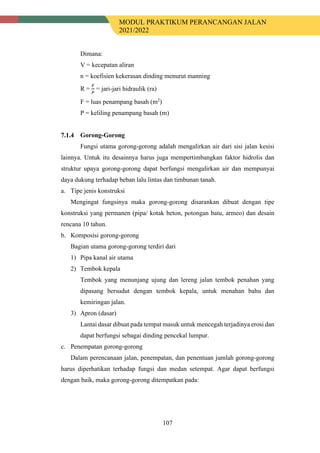 MODUL PRAKTIKUM PERANCANGAN JALAN
2021/2022
107
Dimana:
V = kecepatan aliran
n = koefisien kekerasan dinding menurut manning
R =
𝐹𝐹
𝑃𝑃
= jari-jari hidraulik (ra)
F = luas penampang basah (m2
)
P = keliling penampang basah (m)
Gorong-Gorong
Fungsi utama gorong-gorong adalah mengalirkan air dari sisi jalan kesisi
lainnya. Untuk itu desainnya harus juga mempertimbangkan faktor hidrolis dan
struktur upaya gorong-gorong dapat berfungsi mengalirkan air dan mempunyai
daya dukung terhadap beban lalu lintas dan timbunan tanah.
a. Tipe jenis konstruksi
Mengingat fungsinya maka gorong-gorong disarankan dibuat dengan tipe
konstruksi yang permanen (pipa/ kotak beton, potongan batu, armeo) dan desain
rencana 10 tahun.
b. Komposisi gorong-gorong
Bagian utama gorong-gorong terdiri dari
1) Pipa kanal air utama
2) Tembok kepala
Tembok yang menunjang ujung dan lereng jalan tembok penahan yang
dipasang bersudut dengan tembok kepala, untuk menahan bahu dan
kemiringan jalan.
3) Apron (dasar)
Lantai dasar dibuat pada tempat masuk untuk mencegah terjadinya erosi dan
dapat berfungsi sebagai dinding pencekal lumpur.
c. Penempatan gorong-gorong
Dalam perencanaan jalan, penempatan, dan penentuan jumlah gorong-gorong
harus diperhatikan terhadap fungsi dan medan setempat. Agar dapat berfungsi
dengan baik, maka gorong-gorong ditempatkan pada:
 
