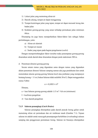 MODUL PRAKTIKUM PERANCANGAN JALAN
2021/2022
108
1) Lokasi jalan yang memotong aliran air
2) Daerah cekung, tempat air dapat menggenang
3) Tempat kemiringan jalan yang tajam, tempat air dapat merusak lereng dan
badan jalan
4) Kedalam gorong-gorong yang aman terhadap permukaan jalan minimum
60cm.
Disamping itu juga harus memperhatikan faktor-faktor lain sebagai bahan
pertimbangan, yaitu:
a) Aliran air alamiah
b) Tempat air masuk
c) Sudut yang tajam pada bagian pengeluaran (outlet)
Dengan mempertimbangkan faktor tersebut maka penempatan gorong-gorong
disarankan untuk daerah datar disarankan dengan jarak maksimum 300 m.
d. Penentuan dimensi gorong-gorong
Secara umum rumus yang digunakan sama dengan rumus yang digunakan
dalam penentuan dimensi Saluran samping namun ada juga pendekatan lain untuk
menentukan ukuran gorong-gorong Saluran kecil atau jembatan yang mempunyai
bentang kurang < 11 m ( bukan Saluran tidak melebihi 30 m2
). Dapat menggunakan
rumus Talbot
𝑎𝑎 = 0,183𝐼𝐼 × 𝐴𝐴2
Dimana,
a = luas Saluran gorong-gorong adalah 1,13 m2
/ 0,6 cm (minimum)
I = koefisien pengaliran
A = luas daerah pengaliran
Saluran penangkap (Catch Drains)
Saluran penangkap ditempatkan pada daerah puncak lereng galian untuk
memotong aliran air permukaan dan air rembesan tanah (Gambar 7.1). Tujuan
saluran ini adalah untuk mencegah penampungan berlebihan (overloading) saluran
samping dan penggerusan permukaan lereng. Saluran ini biasanya ditempatkan
 
