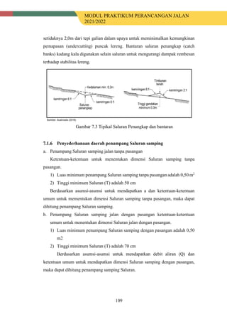 MODUL PRAKTIKUM PERANCANGAN JALAN
2021/2022
109
setidaknya 2,0m dari tepi galian dalam upaya untuk meminimalkan kemungkinan
pemapasan (undercutting) puncak lereng. Bantaran saluran penangkap (catch
banks) kadang kala digunakan selain saluran untuk mengurangi dampak rembesan
terhadap stabilitas lereng.
Gambar 7.3 Tipikal Saluran Penangkap dan bantaran
Penyederhanaan daerah penampang Saluran samping
a. Penampang Saluran samping jalan tanpa pasangan
Ketentuan-ketentuan untuk menentukan dimensi Saluran samping tanpa
pasangan.
1) Luas minimum penampang Saluran samping tanpa pasangan adalah 0,50 m2
2) Tinggi minimum Saluran (T) adalah 50 cm
Berdasarkan asumsi-asumsi untuk mendapatkan a dan ketentuan-ketentuan
umum untuk mementukan dimensi Saluran samping tanpa pasangan, maka dapat
dihitung penampang Saluran samping.
b. Penampang Saluran samping jalan dengan pasangan ketentuan-ketentuan
umum untuk menentukan dimensi Saluran jalan dengan pasangan.
1) Luas minimum penampang Saluran samping dengan pasangan adalah 0,50
m2
2) Tinggi minimum Saluran (T) adalah 70 cm
Berdasarkan asumsi-asumsi untuk mendapatkan debit aliran (Q) dan
ketentuan umum untuk mendapatkan dimensi Saluran samping dengan pasangan,
maka dapat dihitung penampang samping Saluran.
 