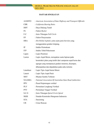 MODUL PRAKTIKUM PERANCANGAN JALAN
2021/2022
xi
DAFTAR SINGKATAN
AASHTO : American Association of State Highway and Transport Officials
CBR : California Bearing Ratio
DDT : Daya Dukung Tanah
Fb : Faktor Bucket
F-C : Jenis Tikungan Full Circle
FP : Faktor Penyesuaian
HRA : Hot Rolled Asphalt, yaitu suatu jenis hot mix yang
menggunakan gradasi timpang.
IP : Indeks Permukaan
ITP : Indeks Tebal Pekerasaan
Lapen : Lapis Penetrasi
Laston : Lapis Aspal Beton, merupakan suatu lapisan pada
konstruksi jalan yang terdiri dari campuran aspal keras dan
agregat yang mempunyai gradasi menerus, dicampur,
dihamparkan dan dipadatkan pada suhu tertentu
Latasbum : Lapis Tipis Aspal buton Murni
Latasir : Lapis Tipis Aspal Pasir
MST : Muatan Sumbu Terberat
NAASRA : National Association Of Australian State Road Authorities
PPV : Pusat Perpotongan vertikal
PLV : Permulaan Lengkung Vertikal
PTV : Permulaan Tangen Vertikal
S-C-S : Jenis Tikungan Spiral Circle Spiral
SKBI : Standar Konstruksi Bangunan Indonesia
STA : Stasioning
UR : Umur Rencan
 