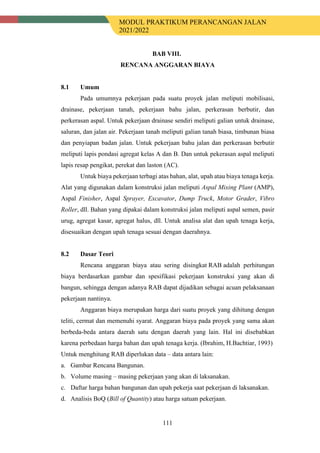 MODUL PRAKTIKUM PERANCANGAN JALAN
2021/2022
111
BAB VIII.
RENCANA ANGGARAN BIAYA
8.1 Umum
Pada umumnya pekerjaan pada suatu proyek jalan meliputi mobilisasi,
drainase, pekerjaan tanah, pekerjaan bahu jalan, perkerasan berbutir, dan
perkerasan aspal. Untuk pekerjaan drainase sendiri meliputi galian untuk drainase,
saluran, dan jalan air. Pekerjaan tanah meliputi galian tanah biasa, timbunan biasa
dan penyiapan badan jalan. Untuk pekerjaan bahu jalan dan perkerasan berbutir
meliputi lapis pondasi agregat kelas A dan B. Dan untuk pekerasan aspal meliputi
lapis resap pengikat, perekat dan laston (AC).
Untuk biaya pekerjaan terbagi atas bahan, alat, upah atau biaya tenaga kerja.
Alat yang digunakan dalam konstruksi jalan meliputi Aspal Mixing Plant (AMP),
Aspal Finisher, Aspal Sprayer, Excavator, Dump Truck, Motor Grader, Vibro
Roller, dll. Bahan yang dipakai dalam konstruksi jalan meliputi aspal semen, pasir
urug, agregat kasar, agregat halus, dll. Untuk analisa alat dan upah tenaga kerja,
disesuaikan dengan upah tenaga sesuai dengan daerahnya.
8.2 Dasar Teori
Rencana anggaran biaya atau sering disingkat RAB adalah perhitungan
biaya berdasarkan gambar dan spesifikasi pekerjaan konstruksi yang akan di
bangun, sehingga dengan adanya RAB dapat dijadikan sebagai acuan pelaksanaan
pekerjaan nantinya.
Anggaran biaya merupakan harga dari suatu proyek yang dihitung dengan
teliti, cermat dan memenuhi syarat. Anggaran biaya pada proyek yang sama akan
berbeda-beda antara daerah satu dengan daerah yang lain. Hal ini disebabkan
karena perbedaan harga bahan dan upah tenaga kerja. (Ibrahim, H.Bachtiar, 1993)
Untuk menghitung RAB diperlukan data – data antara lain:
a. Gambar Rencana Bangunan.
b. Volume masing – masing pekerjaan yang akan di laksanakan.
c. Daftar harga bahan bangunan dan upah pekerja saat pekerjaan di laksanakan.
d. Analisis BoQ (Bill of Quantity) atau harga satuan pekerjaan.
 