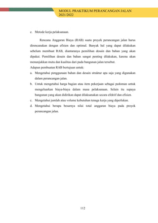 MODUL PRAKTIKUM PERANCANGAN JALAN
2021/2022
112
e. Metode kerja pelaksanaan.
Rencana Anggaran Biaya (RAB) suatu proyek perancangan jalan harus
direncanakan dengan efisien dan optimal. Banyak hal yang dapat dilakukan
sebelum membuat RAB, diantaranya pemilihan desain dan bahan yang akan
dipakai. Pemilihan desain dan bahan sangat penting dilakukan, karena akan
menunjukkan mutu dan kualitas dari pada bangunan jalan tersebut.
Adapun pembuatan RAB bertujuan untuk:
a. Mengetahui penggunaan bahan dan desain struktur apa saja yang digunakan
dalam perancangan jalan.
b. Untuk mengetahui harga bagian atau item pekerjaan sebagai pedoman untuk
mengeluarkan biaya-biaya dalam masa pelaksanaan. Selain itu supaya
bangunan yang akan didirikan dapat dilaksanakan secara efektif dan efisien.
c. Mengetahui jumlah atau volume kebutuhan tenaga kerja yang diperlukan.
d. Mengetahui berapa besarnya nilai total anggaran biaya pada proyek
perancangan jalan.
 