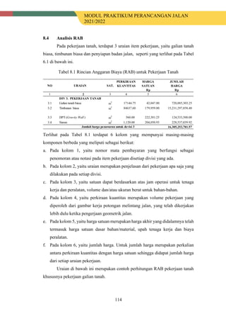 MODUL PRAKTIKUM PERANCANGAN JALAN
2021/2022
114
8.4 Analisis RAB
Pada pekerjaan tanah, terdapat 3 uraian item pekerjaan, yaitu galian tanah
biasa, timbunan biasa dan penyiapan badan jalan, seperti yang terlihat pada Tabel
6.1 di bawah ini.
Tabel 8.1 Rincian Anggaran Biaya (RAB) untuk Pekerjaan Tanah
Terlihat pada Tabel 8.1 terdapat 6 kolom yang mempunyai masing-masing
komponen berbeda yang meliputi sebagai berikut:
a. Pada kolom 1, yaitu nomor mata pembayaran yang berfungsi sebagai
penomoran atau notasi pada item pekerjaan disetiap divisi yang ada.
b. Pada kolom 2, yaitu uraian merupakan penjelasan dari pekerjaan apa saja yang
dilakukan pada setiap divisi.
c. Pada kolom 3, yaitu satuan dapat berdasarkan atas jam operasi untuk tenaga
kerja dan peralatan, volume dan/atau ukuran berat untuk bahan-bahan.
d. Pada kolom 4, yaitu perkiraan kuantitas merupakan volume pekerjaan yang
diperoleh dari gambar kerja potongan melintang jalan, yang telah dikerjakan
lebih dulu ketika pengerjaan geometrik jalan.
e. Pada kolom 5, yaitu harga satuan merupakan harga akhir yang didalamnya telah
termasuk harga satuan dasar bahan/material, upah tenaga kerja dan biaya
peralatan.
f. Pada kolom 6, yaitu jumlah harga. Untuk jumlah harga merupakan perkalian
antara perkiraan kuantitas dengan harga satuan sehingga didapat jumlah harga
dari setiap uraian pekerjaan.
Uraian di bawah ini merupakan contoh perhitungan RAB pekerjaan tanah
khususnya pekerjaan galian tanah.
PERKIRAAN HARGA JUMLAH
KUANTITAS SATUAN HARGA
Rp Rp
1 2 3 4 5 6
DIV 3. PEKERJAAN TANAH
3.1 Galian tanah biasa m
3
17144.75 42,047.00 720,885,303.25
3.2 Timbunan biasa m3
84637.60 179,959.00 15,231,297,858.40
3.3 DPT (Gravity Wall ) m
3
560.00 222,381.25 124,533,500.00
3.4 Siaran m
2
1,120.00 204,050.93 228,537,039.92
16,305,253,701.57
NO URAIAN SAT.
Jumlah harga penawaran untuk devisi 3
 
