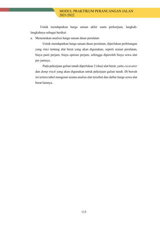 MODUL PRAKTIKUM PERANCANGAN JALAN
2021/2022
115
Untuk mendapatkan harga satuan akhir suatu perkerjaan, langkah-
langkahnya sebagai berikut:
a. Menentukan analisis harga satuan dasar peralatan
Untuk mendapatkan harga satuan dasar peralatan, diperlukan perhitungan
yang rinci tentang alat berat yang akan digunakan, seperti uraian peralatan,
biaya pasti perjam, biaya operasi perjam, sehingga diperoleh biaya sewa alat
per jamnya.
Pada pekerjaan galian tanah diperlukan 2 (dua) alat berat, yaitu excavator
dan dump truck yang akan digunakan untuk pekerjaan galian tanah. Di bawah
ini tertera tabel mengenai uraian analisa alat tersebut dan daftar harga sewa alat
berat lainnya.
 