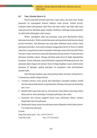 MODUL PRAKTIKUM PERANCANGAN JALAN
2021/2022
129
8.5 Time Schedule (Kurva S)
Proyek yang baik haruslah tepat biaya, tepat waktu, dan tepat mutu. Ketiga
parameter ini menunjukan berhasil tidaknya suatu proyek. Sebuah proyek,
meskipun dalam pekerjaannya tepat biaya dan tepat waktu, tapi tidak tepat mutu
maka proyek bisa dikatakan gagal, ataupun sebaliknya. Sehingga ketiga parameter
ini tidak boleh dihilangkan salah satunya.
Waktu merupakan salah satu parameter yang perlu diperhatikan dalam
pekerjaan konstruksi. Waktu memberikan peran penting dalam keberhasilan sebuah
proyek konstruksi. Ada beberapa cara yang dapat dilakukan untuk analisa waktu
pekerjaan konstruksi, sa;ah satunya dengan menggunakan Kurva-S. Kurva-S adalah
suatu kurva yang disusun untuk menunjukan hubungan antara nilai kumulatif biaya
atau jam-orang ( man hours) yang telah digunakan atau persentase (%) penyelesaian
pekerjaan terhadap waktuu. Dengan demikian pada Kurva-S dapat digambarkan
kemajuan volume pekerjaan yang diselesaikan sepanjang berlangsung proyek atau
pekerjaan dalam bagian dari proyek. Kurva-S dapat dijadikan acuan untuk koreksi
pekerjaan di lapangan, apakah pekerjaan itu mengalami suatu keterlambatan
ataukah tidak.
Ada beberapa langkah yang cukup penting dalam membuat sebuag Kurva-
S, diantaranya adalah sebagai berikut :
a. Tentukan lamanya suatu proyek akan dikerjakan, kemudian tentukan jumlah
alat berat dan jumlah pekerja yang ditentukan. Biasanya lama proyek ditentukan
dari owner.
b. Buatlah tabel yang terdiri dari no, item pekerja, bobot dalam suatu harga, bobot
dalam persen, durasi pekerjaan, kemajuan pekerjaan, dan waktu.
c. Kemudian dari rencana anggaran biaya yang sebelumnya dibuat, tuliskan
harga/bobot tiap item pekerjaan.
d. Berdasarkan harag setiap item pekerjaan maka didapatkan bobot dalam persen
(%) setiap item pekerjaan.
Contoh :
Harga Pek.Galian tanah = Rp. 3.470.333.487,53
Total Pek.Tanah = Rp. 5.777.679.268,51
 