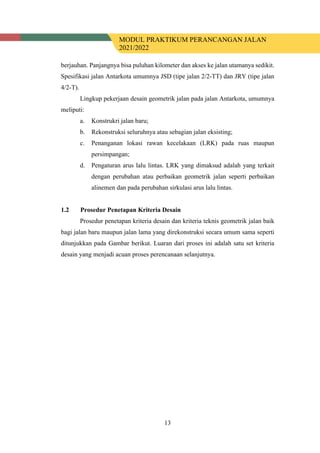 MODUL PRAKTIKUM PERANCANGAN JALAN
2021/2022
13
berjauhan. Panjangnya bisa puluhan kilometer dan akses ke jalan utamanya sedikit.
Spesifikasi jalan Antarkota umumnya JSD (tipe jalan 2/2-TT) dan JRY (tipe jalan
4/2-T).
Lingkup pekerjaan desain geometrik jalan pada jalan Antarkota, umumnya
meliputi:
a. Konstrukri jalan baru;
b. Rekonstruksi seluruhnya atau sebagian jalan eksisting;
c. Penanganan lokasi rawan kecelakaan (LRK) pada ruas maupun
persimpangan;
d. Pengaturan arus lalu lintas. LRK yang dimaksud adalah yang terkait
dengan perubahan atau perbaikan geometrik jalan seperti perbaikan
alinemen dan pada perubahan sirkulasi arus lalu lintas.
1.2 Prosedur Penetapan Kriteria Desain
Prosedur penetapan kriteria desain dan kriteria teknis geometrik jalan baik
bagi jalan baru maupun jalan lama yang direkonstruksi secara umum sama seperti
ditunjukkan pada Gambar berikut. Luaran dari proses ini adalah satu set kriteria
desain yang menjadi acuan proses perencanaan selanjutnya.
 