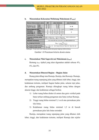 MODUL PRAKTIKUM PERANCANGAN JALAN
2021/2022
19
b. Menentukan Kekesatan Melintang Maksimum (Fmaks)
Gambar 1.8 Penentuan kriteria desain utama
c. Menentukan Nilai Superelevasi Maksimum (emax)
Rentang emax tipikal yang akan digunakan adalah sebesar 4%,
6%, dan 8%
d. Menentukan Dimensi Bagian – Bagian Jalan
Ruang jalan dibagi atas Rumaja, Rumija, dan Ruwasja. Rumaja,
merupakan ruang sepanjang jalan yang dibatasi oleh lebar, tinggi, dan
kedalaman tertentu, meliputi bagian badan jalan, saluran tepi jalan,
dan ambang pengaman. Rumaja dilengkapi ruang bebas dengan
ukuran tinggi, dan kedalaman sebagai berikut.
1) Lebar ruang bebas diukur di antara dua garis vertikal pada
batas terluar ambang pengaman atas batas terluar Rumaja.
2) Tinggi ruang bebas minimal 5,1 m di atas permukaan jalur
lalu lintas.
3) Kedalaman ruang bebas minimal 1,5 m di bawah
permukaan jalur lalu lintas terendah.
Rumija, merupakan ruang sepanjang jalan yang dibatasi oleh
lebar, tinggi, dan kedalaman tertentu, meliputi Rumaja dan sejalur
 