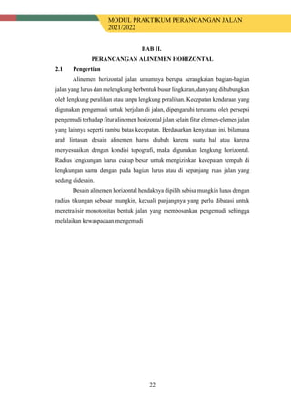MODUL PRAKTIKUM PERANCANGAN JALAN
2021/2022
22
BAB II.
PERANCANGAN ALINEMEN HORIZONTAL
2.1 Pengertian
Alinemen horizontal jalan umumnya berupa serangkaian bagian-bagian
jalan yang lurus dan melengkung berbentuk busur lingkaran, dan yang dihubungkan
oleh lengkung peralihan atau tanpa lengkung peralihan. Kecepatan kendaraan yang
digunakan pengemudi untuk berjalan di jalan, dipengaruhi terutama oleh persepsi
pengemudi terhadap fitur alinemen horizontal jalan selain fitur elemen-elemen jalan
yang lainnya seperti rambu batas kecepatan. Berdasarkan kenyataan ini, bilamana
arah lintasan desain alinemen harus diubah karena suatu hal atau karena
menyesuaikan dengan kondisi topografi, maka digunakan lengkung horizontal.
Radius lengkungan harus cukup besar untuk mengizinkan kecepatan tempuh di
lengkungan sama dengan pada bagian lurus atau di sepanjang ruas jalan yang
sedang didesain.
Desain alinemen horizontal hendaknya dipilih sebisa mungkin lurus dengan
radius tikungan sebesar mungkin, kecuali panjangnya yang perlu dibatasi untuk
menetralisir monotonitas bentuk jalan yang membosankan pengemudi sehingga
melalaikan kewaspadaan mengemudi
 