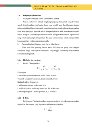 MODUL PRAKTIKUM PERANCANGAN JALAN
2021/2022
29
Panjang Bagian Lurus
a. Tikungan Gabungan searah (Brokenback curve)
Kurva brokenback adalah lengkung-lengkung horizontal yang berbelok
searah disambungkan oleh bagian lurus yang pendek atau dua tikungan dengan
radius relatif kecil berbelok searah yang dihubungkan oleh lengkung dengan radius
lebih besar yang juga berbelok searah. Lengkung broken back hendaknya dihindari
sebisa mungkin karena hampir mustahil untuk menyediakan besaran superelevasi
yang benar sepanjang bentangannya, dan juga sama sulitnya untuk menghasilkan
kemiringan tepi perkerasan yang memadai
b. Panjang Bagian Alinemen yang Lurus Jalan Lurus
Jalan lurus dan panjang dalam waktu berkendaraan yang lama dengan
kecepatan tinggi dan tingkat konsentrasi yang tinggi, cenderung menyebabkan
kelelahan dan ngantuk.
PI (Point Intersection)
a. Radius Tikungan (Rc)
𝑅𝑅 =
𝑣𝑣2
(𝑒𝑒 + 𝑓𝑓)𝑔𝑔
=
𝑉𝑉2
127 (𝑒𝑒 + 𝑓𝑓)
Keterangan :
v adalah kecepatan kendaraan, dalam satuan m/detik
V adalah kecepatan kendaraan, dalam satuan Km/Jam
R adalah radius tikungan, m
e adalah superelevasi perkerasan, m/m
f adalah kekesatan melintang antara ban dan perkerasan
g adalah percepatan konstan gravitasi, 9,81 m/detik2
P delta
Perhitungan P delta digunakan untuk menentukan tipe tikungan yang akan
digunakan. Persamaan yang digunakan adalah sebgai berikut.
𝑝𝑝 =
𝐿𝐿𝐿𝐿2
24 𝑅𝑅𝑅𝑅
 