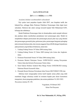 iii
KATA PENGANTAR
Assalamu’alaikum warahmatullahi wabarakatuh
Puji syukur kami panjatkan kepada Allah SWT, atas limpahan taufik dan
hidayah-Nya, sehingga Buku Pedoman Praktikum Perancangan Jalan dapat kami
selesaikan. Sholawat dan salam semoga tercurah kepada Nabi Muhammad SAW,
keluarga dan sahabatnya.
Modul Praktikum Perancangan Jalan ini dimaksudkan untuk menjadi referensi
dan panduan dalam memberikan pemahaman teori perancangan jalan. Modul ini
menjabarkan tahapan perencanaan dan perancangan proyek jalan raya yang dimulai
dari perancangan geometrik jalan, perkerasan jalan, perancangan bangunan pelengkap
jalan termasuk drainase jalan, dan rencana anggaran biaya (RAB) dengan berpedoman
pada peraturan yang berlaku di Indonesia, antara lain:
1. Undang-Undang Nomor 38 Tahun 2004 tentang Jalan;
2. Undang-Undang Nomor 22 Tahun 2009 tentang Lalu Lintas dan Angkutan
Jalan;
3. Peraturan Pemerintah Nomor 34 Tahun 2006 tentang Jalan;
4. Peraturan Menteri Pekerjaan Nomor 19/PRT/M/2011 tentang Persyaratan
Teknis Jalan dan Kriteria Perencanaan Teknis Jalan;
5. Surat Edaran Direktur Jenderal Bina Marga Nomor 20/SE/Db/2021 tentang
Pedoman Desain Geometrik Jalan;
6. Petunjuk Desain Drainase Permukaan Jalan Nomor 008/T/BNKT/1990; dan
Akhirnya kami mengucapkan terima kasih kepada semua pihak yang telah
membantu hingga selesainya modul ini terutama kepada para dosen konsentrasi
transportasi, dosen pengampu praktikum, dan asisten praktikum TA 2021/2022.
Wassalamu’alaikum Wr. Wb.
Yogyakarta, 10 Februari 2022
Ketua Tim Penyusun
Dr. Ir. Noor Mahmudah, ST., M.Eng., IPM.
 