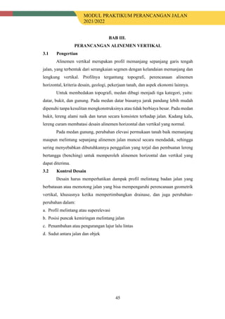 MODUL PRAKTIKUM PERANCANGAN JALAN
2021/2022
45
BAB III.
PERANCANGAN ALINEMEN VERTIKAL
3.1 Pengertian
Alinemen vertikal merupakan profil memanjang sepanjang garis tengah
jalan, yang terbentuk dari serangkaian segmen dengan kelandaian memanjang dan
lengkung vertikal. Profilnya tergantung topografi, perencanaan alinemen
horizontal, kriteria desain, geologi, pekerjaan tanah, dan aspek ekonomi lainnya.
Untuk membedakan topografi, medan dibagi menjadi tiga kategori, yaitu:
datar, bukit, dan gunung. Pada medan datar biasanya jarak pandang lebih mudah
dipenuhi tanpa kesulitan mengkonstruksinya atau tidak berbiaya besar. Pada medan
bukit, lereng alami naik dan turun secara konsisten terhadap jalan. Kadang kala,
lereng curam membatasi desain alinemen horizontal dan vertikal yang normal.
Pada medan gunung, perubahan elevasi permukaan tanah baik memanjang
maupun melintang sepanjang alinemen jalan muncul secara mendadak, sehingga
sering menyebabkan dibutuhkannya penggalian yang terjal dan pembuatan lereng
bertangga (benching) untuk memperoleh alinemen horizontal dan vertikal yang
dapat diterima.
3.2 Kontrol Desain
Desain harus memperhatikan dampak profil melintang badan jalan yang
berbatasan atau memotong jalan yang bisa mempengaruhi perencanaan geometrik
vertikal, khususnya ketika mempertimbangkan drainase, dan juga perubahan-
perubahan dalam:
a. Profil melintang atau superelevasi
b. Posisi puncak kemiringan melintang jalan
c. Penambahan atau pengurangan lajur lalu lintas
d. Sudut antara jalan dan objek
 