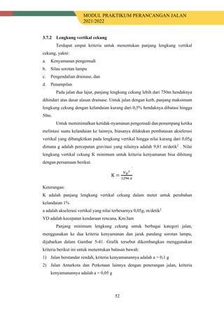 MODUL PRAKTIKUM PERANCANGAN JALAN
2021/2022
52
Lengkung vertikal cekung
Terdapat empat kriteria untuk menentukan panjang lengkung vertikal
cekung, yakni:
a. Kenyamanan pengemudi
b. Silau sorotan lampu
c. Pengendalian drainase, dan
d. Penampilan
Pada jalan dua lajur, panjang lengkung cekung lebih dari 750m hendaknya
dihindari atas dasar alasan drainase. Untuk jalan dengan kerb, panjang maksimum
lengkung cekung dengan kelandaian kurang dari 0,5% hendaknya dibatasi hingga
50m.
Untuk meminimalkan ketidak-nyamanan pengemudi dan penumpang ketika
melintasi suatu kelandaian ke lainnya, biasanya dilakukan pembatasan akselerasi
vertikal yang dibangkitkan pada lengkung vertikal hingga nilai kurang dari 0,05g
dimana g adalah percepatan gravitasi yang nilainya adalah 9,81 m/detik2
. Nilai
lengkung vertikal cekung K minimum untuk kriteria kenyamanan bisa dihitung
dengan persamaan berikut.
Keterangan:
K adalah panjang lengkung vertikal cekung dalam meter untuk perubahan
kelandaian 1%
a adalah akselerasi vertikal yang nilai terbesarnya 0,05g, m/detik2
VD adalah kecepatan kendaraan rencana, Km/Jam
Panjang minimum lengkung cekung untuk berbagai kategori jalan,
menggunakan ke dua kriteria kenyamanan dan jarak pandang sorotan lampu,
dijabarkan dalam Gambar 5-41. Grafik tersebut dikembangkan menggunakan
kriteria berikut ini untuk menentukan batasan bawah:
1) Jalan berstandar rendah, kriteria kenyamanannya adalah a = 0,1 g
2) Jalan Antarkota dan Perkotaan lainnya dengan penerangan jalan, kriteria
kenyamanannya adalah a = 0,05 g
 