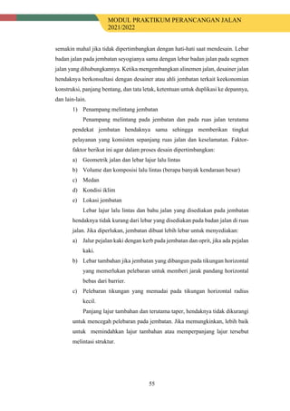 MODUL PRAKTIKUM PERANCANGAN JALAN
2021/2022
55
semakin mahal jika tidak dipertimbangkan dengan hati-hati saat mendesain. Lebar
badan jalan pada jembatan seyogianya sama dengan lebar badan jalan pada segmen
jalan yang dihubungkannya. Ketika mengembangkan alinemen jalan, desainer jalan
hendaknya berkonsultasi dengan desainer atau ahli jembatan terkait keekonomian
konstruksi, panjang bentang, dan tata letak, ketentuan untuk duplikasi ke depannya,
dan lain-lain.
1) Penampang melintang jembatan
Penampang melintang pada jembatan dan pada ruas jalan terutama
pendekat jembatan hendaknya sama sehingga memberikan tingkat
pelayanan yang konsisten sepanjang ruas jalan dan keselamatan. Faktor-
faktor berikut ini agar dalam proses desain dipertimbangkan:
a) Geometrik jalan dan lebar lajur lalu lintas
b) Volume dan komposisi lalu lintas (berapa banyak kendaraan besar)
c) Medan
d) Kondisi iklim
e) Lokasi jembatan
Lebar lajur lalu lintas dan bahu jalan yang disediakan pada jembatan
hendaknya tidak kurang dari lebar yang disediakan pada badan jalan di ruas
jalan. Jika diperlukan, jembatan dibuat lebih lebar untuk menyediakan:
a) Jalur pejalan kaki dengan kerb pada jembatan dan oprit, jika ada pejalan
kaki.
b) Lebar tambahan jika jembatan yang dibangun pada tikungan horizontal
yang memerlukan pelebaran untuk memberi jarak pandang horizontal
bebas dari barrier.
c) Pelebaran tikungan yang memadai pada tikungan horizontal radius
kecil.
Panjang lajur tambahan dan terutama taper, hendaknya tidak dikurangi
untuk mencegah pelebaran pada jembatan. Jika memungkinkan, lebih baik
untuk memindahkan lajur tambahan atau memperpanjang lajur tersebut
melintasi struktur.
 