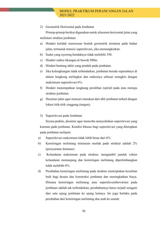 MODUL PRAKTIKUM PERANCANGAN JALAN
2021/2022
56
2) Geometrik Horizontal pada Jembatan
Prinsip-prinsip berikut digunakan untuk alinemen horizontal jalan yang
melintasi struktur jembatan:
a) Hindari ketidak menerusan bentuk geometrik terutama pada badan
jalan, termasuk transisi superelevasi, jika memungkinkan.
b) Sudut yang nyerong hendaknya tidak melebihi 350.
c) Hindari radius tikungan di bawah 500m.
d) Hindari bentang akhir yang pendek pada jembatan.
e) Jika kelengkungan tidak terhindarkan, jembatan berada sepenuhnya di
dalam lengkung melingkar dan radiusnya sebesar mungkin dengan
maksimum superelevasi 6%.
f) Hindari menempatkan lengkung peralihan (spiral) pada atau menuju
struktur jembatan.
g) Desainer jalan agar mencari masukan dari ahli jembatan terkait dengan
lokasi titik-titik singgung (tangen).
3) Superelevasi pada Jembatan
Secara praktis, desainer agar mencoba menyediakan superelevasi yang
konstan pada jembatan. Kondisi khusus bagi superelevasi yang diterapkan
pada jembatan meliputi:
a) Superelevasi maksimum tidak lebih besar dari 6%.
b) Kemiringan melintang minimum mutlak pada struktur adalah 2%
(persyaratan drainase).
c) Kelandaian maksimum pada struktur, mengambil jumlah vektor
kelandaian memanjang dan kemiringan melintang dipertimbangkan
tidak melebihi 8%.
d) Perubahan kemiringan melintang pada struktur menciptakan kesulitan
baik bagi desain dan konstruksi jembatan dan meningkatkan biaya.
Dimana kemiringan melintang atau superelevasibervariasi pada
jembatan adalah tak terhindarkan, perubahannya harus terjadi seragam
dari satu ujung jembatan ke ujung lainnya. Ini juga berlaku pada
perubahan dari kemiringan melintang dua arah ke searah.
 