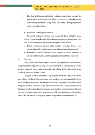 MODUL PRAKTIKUM PERANCANGAN JALAN
2021/2022
57
e) Jika dua jembatan paralel saling berdekatan, perubahan superelevasi
pada struktur perlumengizinkan adanya pelebaran di masa akan datang
dan kemungkinan bahwa ruang antara struktur bisa dibangun jembatan
untuk masa akan datang.
4) Geometrik vertikal pada Jembatan
Geometrik alinemen vertikal bisa berdampak besar terhadap desain
struktur, khususnya jika dikombinasikan dengan geometrik horizontal yang
sulit. Hal-hal berikut ini perlu dipertimbangkan dalam desain:
a) Hindari lengkung cekung pada struktur jembatan karena akan
menciptakan titik rendah, yang memerlukan untuk pembuangan air
b) Kelandaian vertikal minimum harus digunakan untuk memberikan
drainase pada struktur, jika terdapat pengaman jembatan atau kerb.
b. Overpass
Objek-objek relatif besar seperti overpass dan pepohonan harus diperiksa
dampaknya terhadap jarak pandang, terutama jika terjadi di dekat lengkung vertikal
cekung, memakai tinggi mata pengemudi truk sebesar 2,40m dan tinggi lampu
belakang kendaraan sebesar 0,80m.
Halangan di atas jalan seperti overpass jalan atau Kereta Api, portal rambu
atau bahkan pepohonan bisa membatasi jarak pandang yang tersedia pada lengkung
vertikal cekung, khususnya truk dengan tinggi mata pengemudi yang lebih tinggi.
Dengan penerapan ketentuan ruang bebas minimum di atas yang biasa untuk jalan,
halangan tersebut tidak akan mengganggu jarak pandang henti minimum. Desainer
juga perlu mempertimbangkan ketentuan spesifik bagi kendaraan lebih panjang
untuk struktur-struktur di atas jalan, seperti ditunjukkan dalam Gambar 5-44.
 