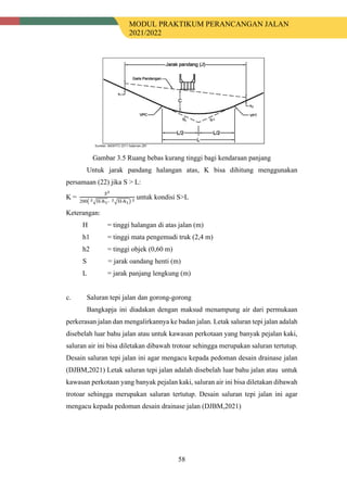 MODUL PRAKTIKUM PERANCANGAN JALAN
2021/2022
58
Gambar 3.5 Ruang bebas kurang tinggi bagi kendaraan panjang
Untuk jarak pandang halangan atas, K bisa dihitung menggunakan
persamaan (22) jika S > L:
K =
𝑆𝑆2
200� 2�H-ℎ1- 2�H-ℎ1� 2
untuk kondisi S>L
Keterangan:
H = tinggi halangan di atas jalan (m)
h1 = tinggi mata pengemudi truk (2,4 m)
h2 = tinggi objek (0,60 m)
S = jarak oandang henti (m)
L = jarak panjang lengkung (m)
c. Saluran tepi jalan dan gorong-gorong
Bangkapja ini diadakan dengan maksud menampung air dari permukaan
perkerasan jalan dan mengalirkannya ke badan jalan. Letak saluran tepi jalan adalah
disebelah luar bahu jalan atau untuk kawasan perkotaan yang banyak pejalan kaki,
saluran air ini bisa diletakan dibawah trotoar sehingga merupakan saluran tertutup.
Desain saluran tepi jalan ini agar mengacu kepada pedoman desain drainase jalan
(DJBM,2021) Letak saluran tepi jalan adalah disebelah luar bahu jalan atau untuk
kawasan perkotaan yang banyak pejalan kaki, saluran air ini bisa diletakan dibawah
trotoar sehingga merupakan saluran tertutup. Desain saluran tepi jalan ini agar
mengacu kepada pedoman desain drainase jalan (DJBM,2021)
 