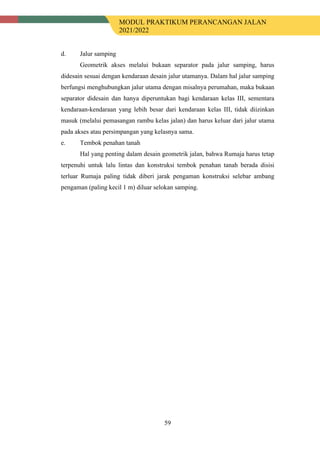 MODUL PRAKTIKUM PERANCANGAN JALAN
2021/2022
59
d. Jalur samping
Geometrik akses melalui bukaan separator pada jalur samping, harus
didesain sesuai dengan kendaraan desain jalur utamanya. Dalam hal jalur samping
berfungsi menghubungkan jalur utama dengan misalnya perumahan, maka bukaan
separator didesain dan hanya diperuntukan bagi kendaraan kelas III, sementara
kendaraan-kendaraan yang lebih besar dari kendaraan kelas III, tidak diizinkan
masuk (melalui pemasangan rambu kelas jalan) dan harus keluar dari jalur utama
pada akses atau persimpangan yang kelasnya sama.
e. Tembok penahan tanah
Hal yang penting dalam desain geometrik jalan, bahwa Rumaja harus tetap
terpenuhi untuk lalu lintas dan konstruksi tembok penahan tanah berada disisi
terluar Rumaja paling tidak diberi jarak pengaman konstruksi selebar ambang
pengaman (paling kecil 1 m) diluar selokan samping.
 