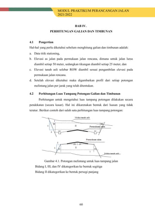 MODUL PRAKTIKUM PERANCANGAN JALAN
2021/2022
60
BAB IV.
PERHITUNGAN GALIAN DAN TIMBUNAN
4.1 Pengertian
Hal-hal yang perlu diketahui sebelum menghitung galian dan timbunan adalah:
a. Data titik stationing,
b. Elevasi as jalan pada permukaan jalan rencana, dimana untuk jalan lurus
diambil setiap 50 meter, sedangkan tikungan diambil setiap 25 meter, dan
c. Elevasi tanah asli selebar ROW diambil sesuai pengambilan elevasi pada
permukaan jalan rencana.
d. Setelah elevasi diketahui maka digambarkan profil dari setiap potongan
melintang jalan per jarak yang telah ditentukan.
4.2 Perhitungan Luas Tampang Potongan Galian dan Timbunan
Perhitungan untuk mengetahui luas tampang potongan dilakukan secara
pendekatan (secara kasar). Hal ini dikarenakan bentuk dari luasan yang tidak
teratur. Berikut contoh dari salah satu perhitungan luas tampang potongan:
Gambar 4.1. Potongan melintang untuk luas tampang jalan
Bidang I, III, dan IV dikategorikan ke bentuk segitiga
Bidang II dikategorikan ke bentuk persegi panjang
 