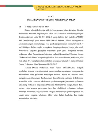 MODUL PRAKTIKUM PERANCANGAN JALAN
2021/2022
62
BAB V.
PERANCANGAN STRUKTUR PERKERASAN JALAN
5.1 Metode Manual Desain 2017
Desain jalan di Indonesia telah berkembang dari tahun ke tahun. Dimulai
dari Metode Analisa Komponen pada tahun 1987, kemudian berkembang menjadi
desain perkerasan lentur Pt T-01-2002-B yang diadopsi dari metode AASHTO
pada penelitiannya pada tahun 1958-1960 di Ottawa, Illinois menggunakan
kendaraan dengan sumbu tunggal roda ganda dengan muatan sumbu terberat 8.16
ton/18000 pon. Dalam rangka peningkatan dan pengembangan kinerja jalan untuk
pelaksanaan kegiatan pekerjaan konstruksi jalan guna menjamin kualitas
perkerasan jalan, Pemerintahan Indonesia melalui Kementrian Pekerjaan Umum
Direktorat Jendral Bina Marga mengeluarkan draft manual desain perkerasan jalan
pada tahun 2013 yang kemudian dilakukan revisi pada tahun 2017 menjadi Manual
Desain Perkerasan Jalan Nomor 04/SE/Db/2017.
Manual Desain Perkerasan Jalan Nomor 04/SE/Db/2017 meliputi
perubahan struktur penyajian untuk mempermudah pemahaman pengguna dan
penambahan serta perbaikan kandungan manual. Revisi ini disusun untuk
mengakomodasi tantangan dan hambatan dalam kinerja aset jalan di Indonesia.
Manual ini berisi ketentuan teknis untuk pelaksanaan pekerjaan desain perkerasan
jalan yang berlaku di lingkungan Direktorat Jenderal Bina Marga, terdiri dari 2
bagian, yaitu struktur perkerasan baru dan rehabilitasi perkerasan. Adapun
beberapa parameter yang dijadikan sebagai pertimbangan perhitungannya ada
seperti umur rencana, lalulintas, faktor lajur, beban lalulintas dan tingkat
pertumbuhan lalu lintas.
 