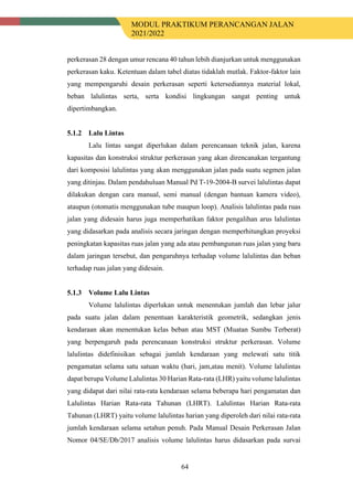 MODUL PRAKTIKUM PERANCANGAN JALAN
2021/2022
64
perkerasan 28 dengan umur rencana 40 tahun lebih dianjurkan untuk menggunakan
perkerasan kaku. Ketentuan dalam tabel diatas tidaklah mutlak. Faktor-faktor lain
yang mempengaruhi desain perkerasan seperti ketersediannya material lokal,
beban lalulintas serta, serta kondisi lingkungan sangat penting untuk
dipertimbangkan.
Lalu Lintas
Lalu lintas sangat diperlukan dalam perencanaan teknik jalan, karena
kapasitas dan konstruksi struktur perkerasan yang akan direncanakan tergantung
dari komposisi lalulintas yang akan menggunakan jalan pada suatu segmen jalan
yang ditinjau. Dalam pendahuluan Manual Pd T-19-2004-B survei lalulintas dapat
dilakukan dengan cara manual, semi manual (dengan bantuan kamera video),
ataupun (otomatis menggunakan tube maupun loop). Analisis lalulintas pada ruas
jalan yang didesain harus juga memperhatikan faktor pengalihan arus lalulintas
yang didasarkan pada analisis secara jaringan dengan memperhitungkan proyeksi
peningkatan kapasitas ruas jalan yang ada atau pembangunan ruas jalan yang baru
dalam jaringan tersebut, dan pengaruhnya terhadap volume lalulintas dan beban
terhadap ruas jalan yang didesain.
Volume Lalu Lintas
Volume lalulintas diperlukan untuk menentukan jumlah dan lebar jalur
pada suatu jalan dalam penentuan karakteristik geometrik, sedangkan jenis
kendaraan akan menentukan kelas beban atau MST (Muatan Sumbu Terberat)
yang berpengaruh pada perencanaan konstruksi struktur perkerasan. Volume
lalulintas didefinisikan sebagai jumlah kendaraan yang melewati satu titik
pengamatan selama satu satuan waktu (hari, jam,atau menit). Volume lalulintas
dapat berupa Volume Lalulintas 30 Harian Rata-rata (LHR) yaitu volume lalulintas
yang didapat dari nilai rata-rata kendaraan selama beberapa hari pengamatan dan
Lalulintas Harian Rata-rata Tahunan (LHRT). Lalulintas Harian Rata-rata
Tahunan (LHRT) yaitu volume lalulintas harian yang diperoleh dari nilai rata-rata
jumlah kendaraan selama setahun penuh. Pada Manual Desain Perkerasan Jalan
Nomor 04/SE/Db/2017 analisis volume lalulintas harus didasarkan pada survai
 