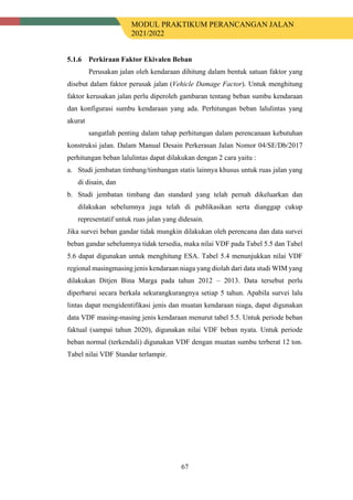 MODUL PRAKTIKUM PERANCANGAN JALAN
2021/2022
67
Perkiraan Faktor Ekivalen Beban
Perusakan jalan oleh kendaraan dihitung dalam bentuk satuan faktor yang
disebut dalam faktor perusak jalan (Vehicle Damage Factor). Untuk menghitung
faktor kerusakan jalan perlu diperoleh gambaran tentang beban sumbu kendaraan
dan konfigurasi sumbu kendaraan yang ada. Perhitungan beban lalulintas yang
akurat
sangatlah penting dalam tahap perhitungan dalam perencanaan kebutuhan
konstruksi jalan. Dalam Manual Desain Perkerasan Jalan Nomor 04/SE/Db/2017
perhitungan beban lalulintas dapat dilakukan dengan 2 cara yaitu :
a. Studi jembatan timbang/timbangan statis lainnya khusus untuk ruas jalan yang
di disain, dan
b. Studi jembatan timbang dan standard yang telah pernah dikeluarkan dan
dilakukan sebelumnya juga telah di publikasikan serta dianggap cukup
representatif untuk ruas jalan yang didesain.
Jika survei beban gandar tidak mungkin dilakukan oleh perencana dan data survei
beban gandar sebelumnya tidak tersedia, maka nilai VDF pada Tabel 5.5 dan Tabel
5.6 dapat digunakan untuk menghitung ESA. Tabel 5.4 menunjukkan nilai VDF
regional masingmasing jenis kendaraan niaga yang diolah dari data studi WIM yang
dilakukan Ditjen Bina Marga pada tahun 2012 – 2013. Data tersebut perlu
diperbarui secara berkala sekurangkurangnya setiap 5 tahun. Apabila survei lalu
lintas dapat mengidentifikasi jenis dan muatan kendaraan niaga, dapat digunakan
data VDF masing-masing jenis kendaraan menurut tabel 5.5. Untuk periode beban
faktual (sampai tahun 2020), digunakan nilai VDF beban nyata. Untuk periode
beban normal (terkendali) digunakan VDF dengan muatan sumbu terberat 12 ton.
Tabel nilai VDF Standar terlampir.
 