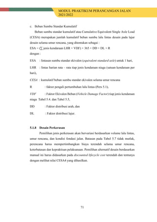 MODUL PRAKTIKUM PERANCANGAN JALAN
2021/2022
71
c. Beban Sumbu Standar Kumulatif
Beban sumbu standar kumulatif atau Cumulative Equivalent Single Axle Load
(CESA) merupakan jumlah kumulatif beban sumbu lalu lintas desain pada lajur
desain selama umur rencana, yang ditentukan sebagai :
ESA = (∑ jenis kendaraan LHR × VDF) × 365 × DD × DL × R
dengan :
ESA : lintasan sumbu standar ekivalen (equivalent standard axle) untuk 1 hari,
LHR : lintas harian rata – rata tiap jenis kendaraan niaga (satuan kendaraan per
hari),
CESA : kumulatif beban sumbu standar ekivalen selama umur rencana
R : faktor pengali pertumbuhan lalu lintas (Pers 5.1),
VDF : Faktor Ekivalen Beban (Vehicle Damage Factor) tiap jenis kendaraan
niaga Tabel 5.4. dan Tabel 5.5,
DD : Faktor distribusi arah, dan
DL : Faktor distribusi lajur.
Desain Perkerasan
Pemilihan jenis perkerasan akan bervariasi berdasarkan volume lalu lintas,
umur rencana, dan kondisi fondasi jalan. Batasan pada Tabel 5.7 tidak mutlak,
perencana harus mempertimbangkan biaya terendah selama umur rencana,
keterbatasan dan kepraktisan pelaksanaan. Pemilihan alternatif desain berdasarkan
manual ini harus didasarkan pada discounted lifecycle cost terendah dan tentunya
dengan melihat nilai CESA4 yang dihasilkan.
 