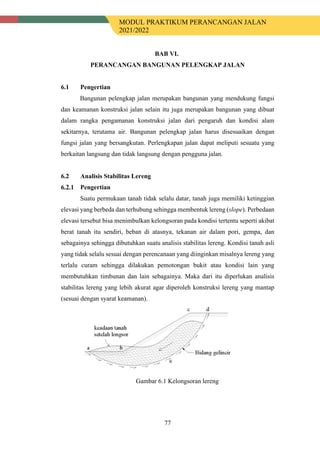 MODUL PRAKTIKUM PERANCANGAN JALAN
2021/2022
77
BAB VI.
PERANCANGAN BANGUNAN PELENGKAP JALAN
6.1 Pengertian
Bangunan pelengkap jalan merupakan bangunan yang mendukung fungsi
dan keamanan konstruksi jalan selain itu juga merupakan bangunan yang dibuat
dalam rangka pengamanan konstruksi jalan dari pengaruh dan kondisi alam
sekitarnya, terutama air. Bangunan pelengkap jalan harus disesuaikan dengan
fungsi jalan yang bersangkutan. Perlengkapan jalan dapat meliputi sesuatu yang
berkaitan langsung dan tidak langsung dengan pengguna jalan.
6.2 Analisis Stabilitas Lereng
Pengertian
Suatu permukaan tanah tidak selalu datar, tanah juga memiliki ketinggian
elevasi yang berbeda dan terhubung sehingga membentuk lereng (slope). Perbedaan
elevasi tersebut bisa menimbulkan kelongsoran pada kondisi tertentu seperti akibat
berat tanah itu sendiri, beban di atasnya, tekanan air dalam pori, gempa, dan
sebagainya sehingga dibutuhkan suatu analisis stabilitas lereng. Kondisi tanah asli
yang tidak selalu sesuai dengan perencanaan yang diinginkan misalnya lereng yang
terlalu curam sehingga dilakukan pemotongan bukit atau kondisi lain yang
membutuhkan timbunan dan lain sebagainya. Maka dari itu diperlukan analisis
stabilitas lereng yang lebih akurat agar diperoleh konstruksi lereng yang mantap
(sesuai dengan syarat keamanan).
Gambar 6.1 Kelongsoran lereng
 