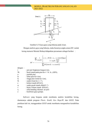 MODUL PRAKTIKUM PERANCANGAN JALAN
2021/2022
79
Gambar 6.3 Gaya-gaya yang bekerja pada irisan.
Dengan analisis gaya yang bekerja, maka besarnya angka aman (SF ) untuk
lereng menurut Metode Bishop didapatkan persamaan sebagai berikut :
dengan :
r : jari-jari lingkaran longsor (m),
Wi : berat tanah pada pias ke-i = bi . hi. γ (KN),
n : jumlah pias,
bi : lebar pias ke-i (m),
hi : tinggi pias rerata ke-i (m),
θI : sudut irisan ke-i ( °),
c : kohesi tanah (kN/m²),
ϕ : sudut gesek tanah efektif ( °)
ɤ : berat volume tanah (kN/m³),
ru : nilai banding tekanan air pori
e : koefisien gaya gempa.
Software yang berguna untuk membantu analisis kestabilan lereng,
diantaranya adalah program Plaxis, Xstabl, Geo Slope/W, dan GEO5. Pada
pratikum kali ini, menggunakan GEO5 untuk membantu menganalisis kestabilitas
lereng.
( )
( )
∑
∑
=
=
+










+
−
−
+
= n
i
i
i
i
n
i
i
i
u
i
i
i
e
W
SF
tg
tg
tg
e
r
W
c
SF
1
1
cos
.
sin
.
1
sin
.
1
1
.
cos
1
θ
θ
ϕ
θ
ϕ
θ
θ
 