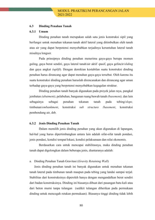MODUL PRAKTIKUM PERANCANGAN JALAN
2021/2022
80
6.3 Dinding Penahan Tanah
Umum
Dinding penahan tanah merupakan salah satu jenis konstruksi sipil yang
berfungsi untuk menahan tekanan tanah aktif lateral yang ditimbulkan oleh tanah
atau air yang dapat berpotensi menyebabkan terjadinya keruntuhan lateral tanah
misalnya longsor.
Pada prinsipnya dinding penahan menerima gaya-gaya berupa momen
guling, gaya berat sendiri, gaya lateral tanah/air aktif -pasif, gaya gelincir/sliding
dan gaya angkat (uplift). Dengan demikian kestabilan suatu konstruksi dinding
penahan harus dirancang agar dapat menahan gaya-gaya tersebut. Oleh karena itu
suatu konstruksi dinding penahan haruslah direncanakan dan dirancang agar aman
terhadap gaya-gaya yang berpotensi menyebabkan kegagalan struktur.
Dinding penahan tanah banyak digunakan pada proyek jalan raya, pangkal
jembatan (abutment), pelabuhan, bangunan ruang bawah tanah (basement), dan lain
sebagainya sebagai penahan tekanan tanah pada tebing/slope,
timbunan/embankment, konstruksi sub structure /basement, konstruksi
pembendung air, dsb.
Jenis Dinding Penahan Tanah
Dalam memilih jenis dinding penahan yang akan digunakan di lapangan,
hal-hal yang harus dipertimbangkan antara lain adalah sifat-sifat tanah pondasi,
jenis pondasi, kondisi tempat/lokasi, kondisi pelaksanaan dan nilai ekonomis.
Berdasarkan cara untuk mencapai stabilitasnya, maka dinding penahan
tanah dapat digolongkan dalam beberapa jenis, diantaranya adalah:
a. Dinding Penahan Tanah Gravitasi (Gravity Retaining Wall)
Jenis dinding penahan tanah ini banyak digunakan untuk menahan tekanan
tanah lateral pada timbunan tanah maupun pada tebing yang landai sampai terjal.
Stabilitas dari konstruksinya diperoleh hanya dengan mengandalkan berat sendiri
dari badan konstruksinya. Dinding ini biasanya dibuat dari pasangan batu kali atau
dari beton murni tanpa tulangan (sedikit tulangan diberikan pada permukaan
dinding untuk mencegah retakan permukaan). Biasanya tinggi dinding tidak lebih
 