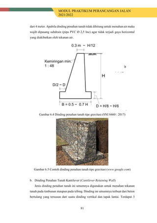 MODUL PRAKTIKUM PERANCANGAN JALAN
2021/2022
81
dari 4 meter. Apabila dinding penahan tanah tidak dihitung untuk menahan air maka
wajib dipasang subdrain (pipa PVC Ø 2,5 Inc) agar tidak terjadi gaya horizontal
yang diakibatkan oleh tekanan air.
Gambar 6.4 Dinding penahan tanah tipe gravitasi (SNI 8460 : 2017)
Gambar 6.5 Contoh dinding penahan tanah tipe gravitasi (www.google.com)
b. Dinding Penahan Tanah Kantilever (Cantilever Retaining Wall)
Jenis dinding penahan tanah ini umumnya digunakan untuk menahan tekanan
tanah pada timbunan maupun pada tebing. Dinding ini umumnya terbuat dari beton
bertulang yang tersusun dari suatu dinding vertikal dan tapak lantai. Terdapat 3
 